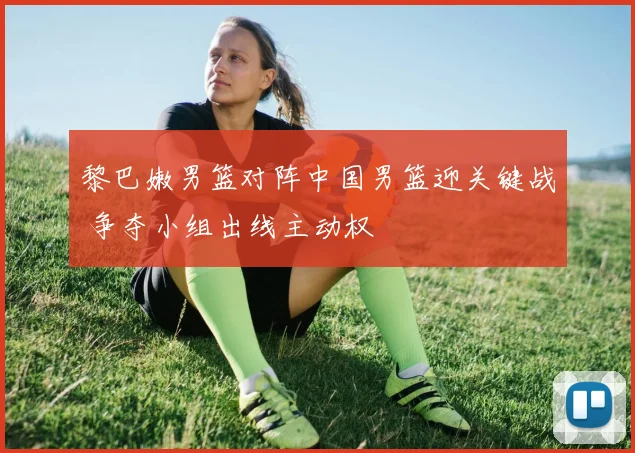 黎巴嫩男篮对阵中国男篮迎关键战 争夺小组出线主动权