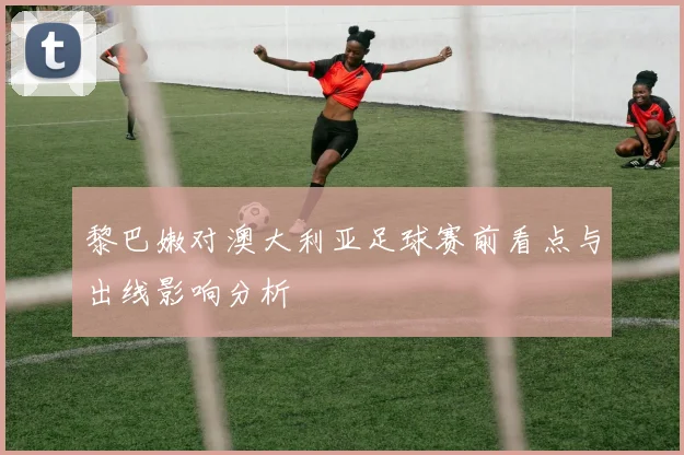黎巴嫩对澳大利亚足球赛前看点与出线影响分析