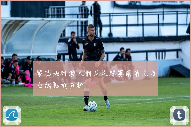 黎巴嫩对澳大利亚足球赛前看点与出线影响分析