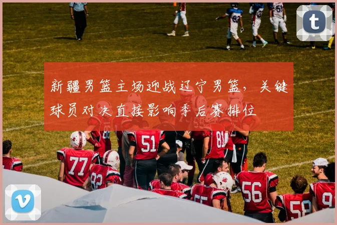 新疆男篮主场迎战辽宁男篮，关键球员对决直接影响季后赛排位