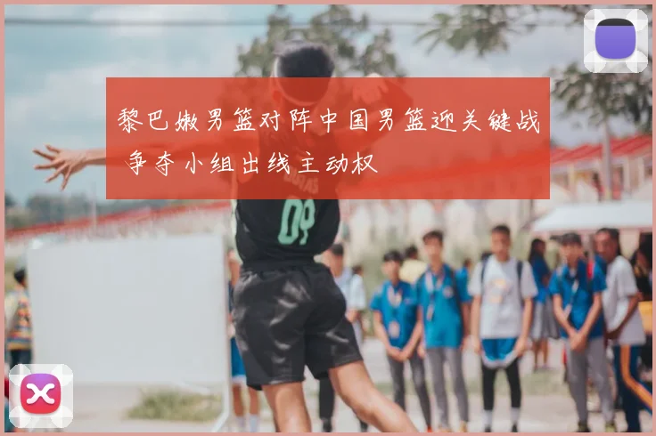 黎巴嫩男篮对阵中国男篮迎关键战 争夺小组出线主动权