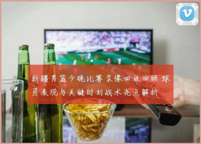 新疆男篮今晚比赛录像回放回顾 球员表现与关键时刻战术亮点解析