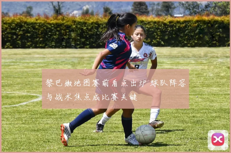 黎巴嫩地图赛前看点出炉 球队阵容与战术焦点成比赛关键