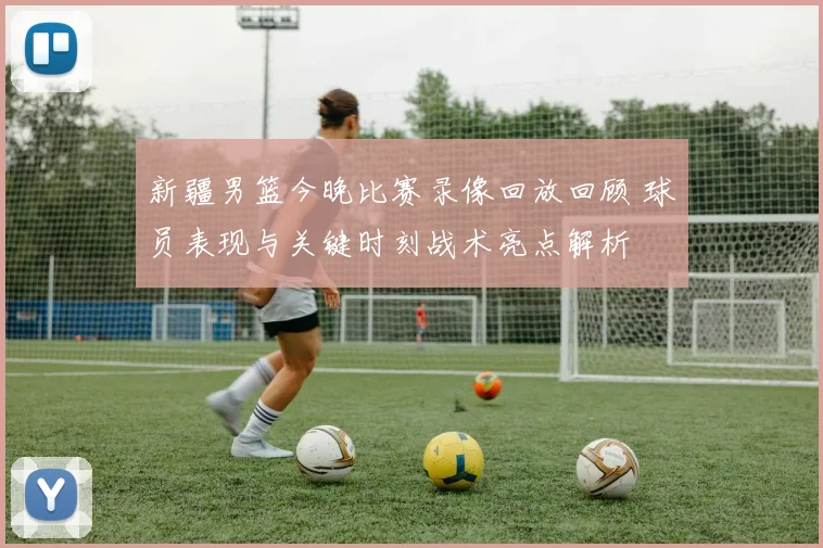 新疆男篮今晚比赛录像回放回顾 球员表现与关键时刻战术亮点解析