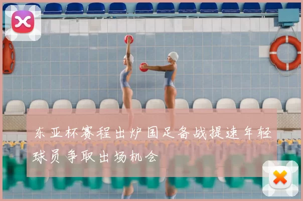 东亚杯赛程出炉国足备战提速年轻球员争取出场机会