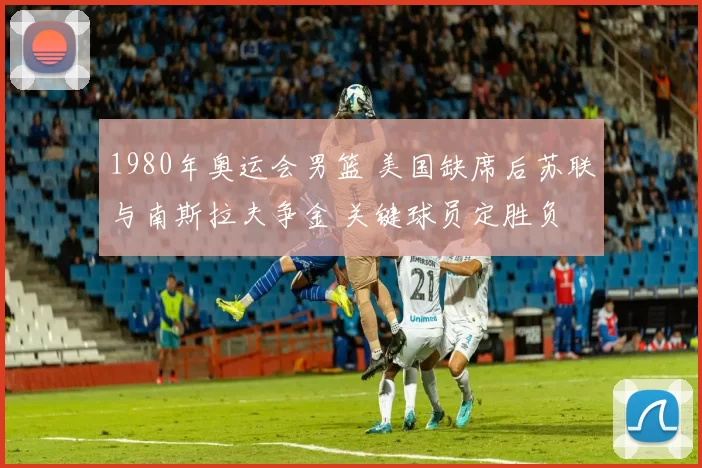 1980年奥运会男篮 美国缺席后苏联与南斯拉夫争金 关键球员定胜负