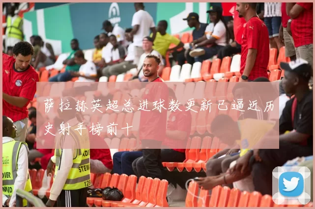 萨拉赫英超总进球数更新已逼近历史射手榜前十