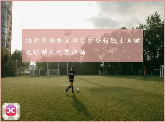 梅西终场绝杀助巴萨逆转胜出关键进球锁定比赛胜局