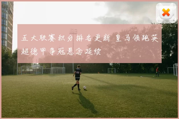 五大联赛积分排名更新 皇马领跑英超德甲争冠悬念延续