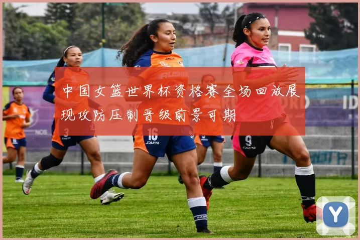 中国女篮世界杯资格赛全场回放展现攻防压制晋级前景可期