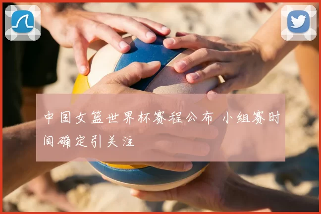 中国女篮世界杯赛程公布 小组赛时间确定引关注