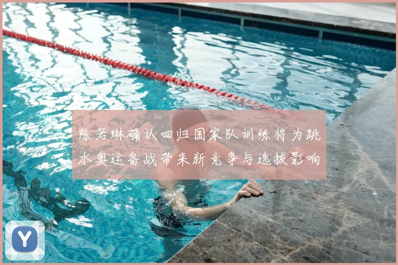 陈若琳确认回归国家队训练将为跳水奥运备战带来新竞争与选拔影响