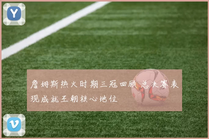 詹姆斯热火时期三冠回顾 总决赛表现成就王朝核心地位