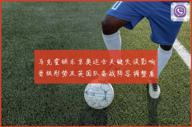 马克霍顿东京奥运会关键失误影响晋级形势及英国队备战阵容调整看点