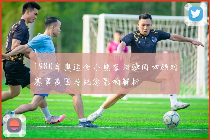 1980年奥运会小熊落泪瞬间回顾对赛事氛围与纪念影响解析