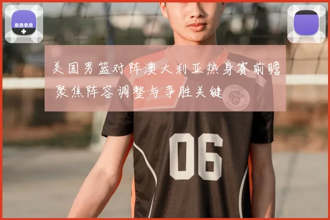 美国男篮对阵澳大利亚热身赛前瞻 聚焦阵容调整与争胜关键