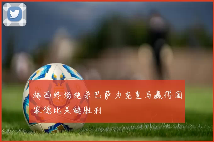 梅西终场绝杀巴萨力克皇马赢得国家德比关键胜利