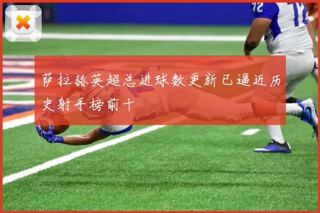 萨拉赫英超总进球数更新已逼近历史射手榜前十