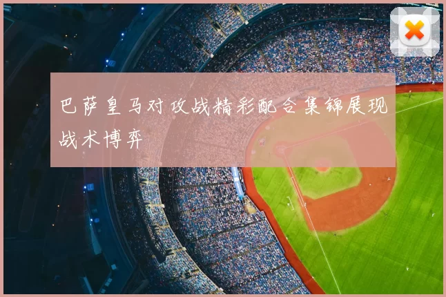 巴萨皇马对攻战精彩配合集锦展现战术博弈
