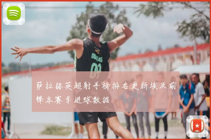 萨拉赫英超射手榜排名更新埃及前锋本赛季进球数据