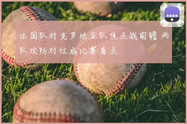 法国队对克罗地亚队焦点战前瞻 两队攻防对位成比赛看点