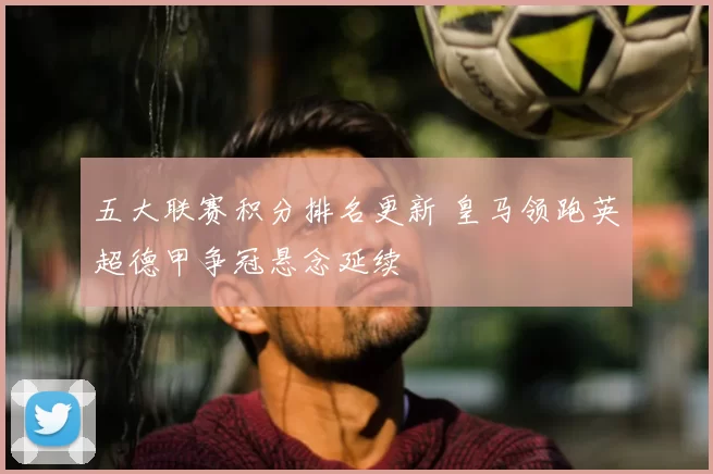 五大联赛积分排名更新 皇马领跑英超德甲争冠悬念延续