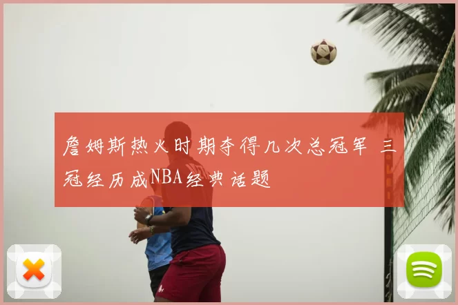 詹姆斯热火时期夺得几次总冠军 三冠经历成NBA经典话题