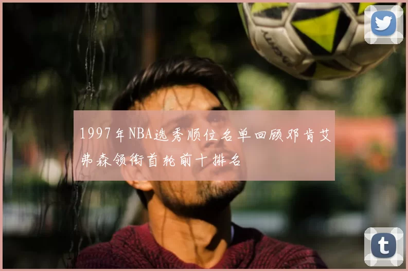 1997年NBA选秀顺位名单回顾邓肯艾弗森领衔首轮前十排名