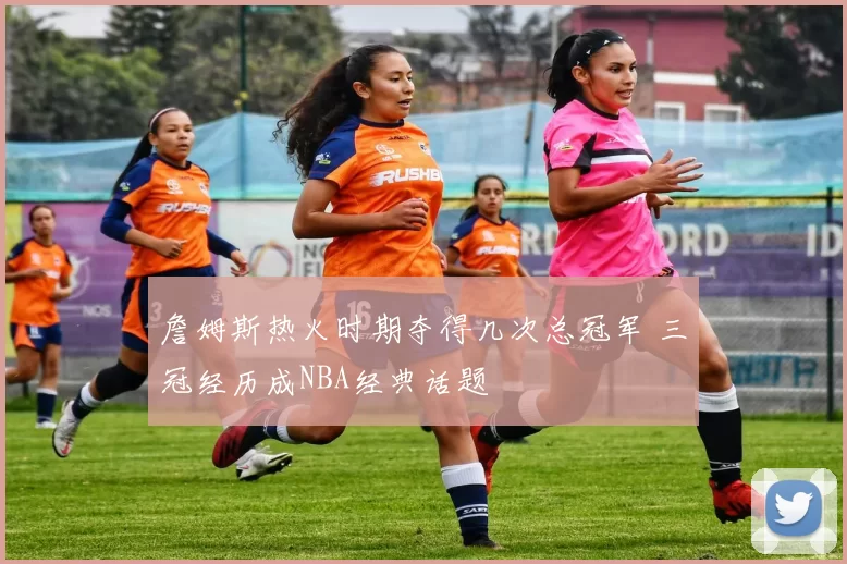 詹姆斯热火时期夺得几次总冠军 三冠经历成NBA经典话题