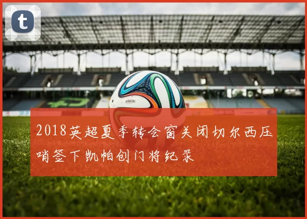 2018英超夏季转会窗关闭切尔西压哨签下凯帕创门将纪录