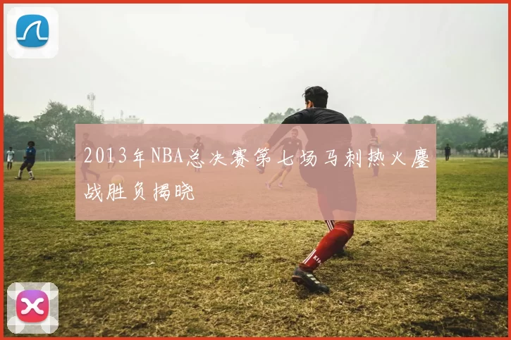 2013年NBA总决赛第七场马刺热火鏖战胜负揭晓