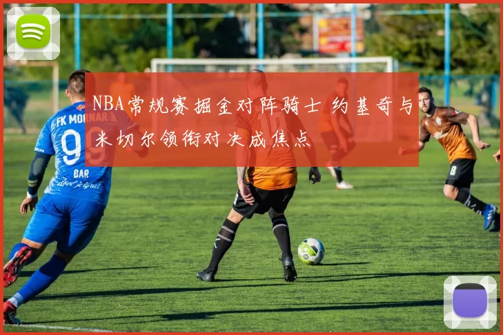 NBA常规赛掘金对阵骑士 约基奇与米切尔领衔对决成焦点