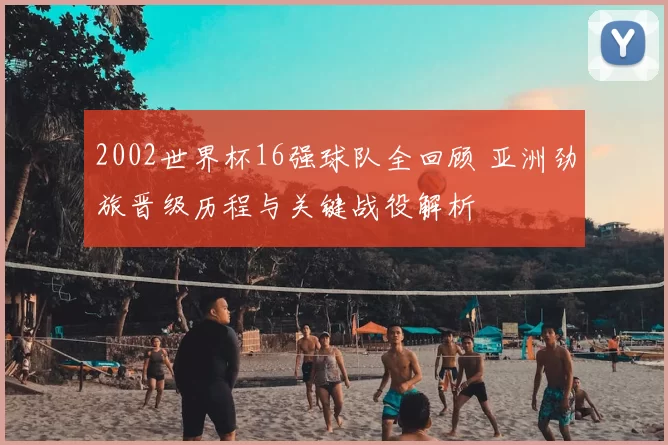 2002世界杯16强球队全回顾 亚洲劲旅晋级历程与关键战役解析