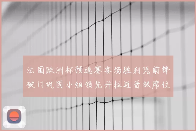 法国欧洲杯预选赛客场胜利凭前锋破门巩固小组领先并拉近晋级席位