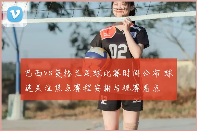 巴西vs英格兰足球比赛时间公布 球迷关注焦点赛程安排与观赛看点