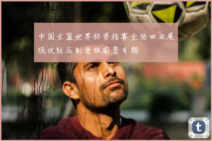 中国女篮世界杯资格赛全场回放展现攻防压制晋级前景可期