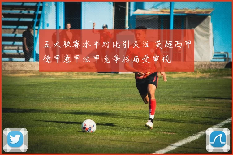 五大联赛水平对比引关注 英超西甲德甲意甲法甲竞争格局受审视