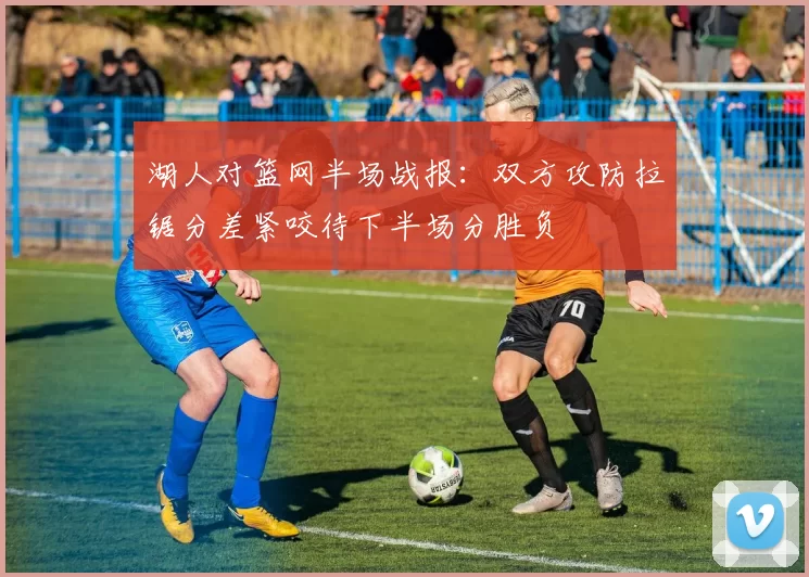 湖人对篮网半场战报：双方攻防拉锯分差紧咬待下半场分胜负