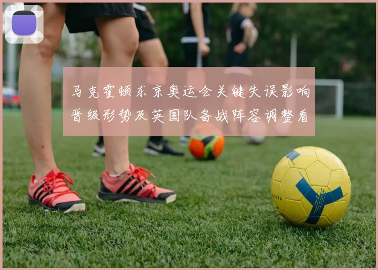 马克霍顿东京奥运会关键失误影响晋级形势及英国队备战阵容调整看点