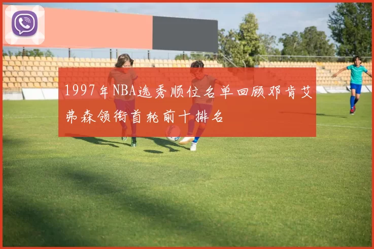 1997年NBA选秀顺位名单回顾邓肯艾弗森领衔首轮前十排名