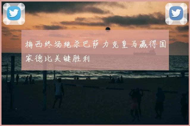 梅西终场绝杀巴萨力克皇马赢得国家德比关键胜利
