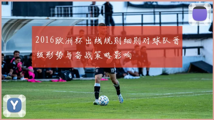 2016欧洲杯出线规则细则对球队晋级形势与备战策略影响