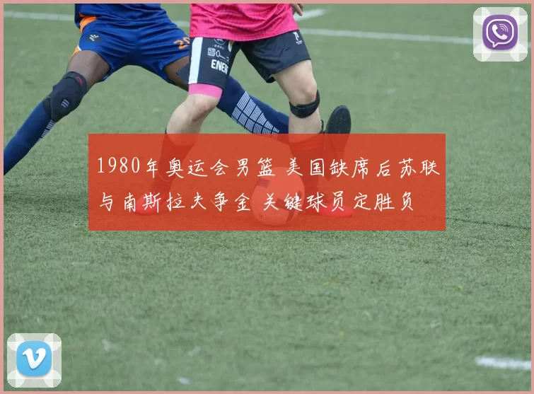 1980年奥运会男篮 美国缺席后苏联与南斯拉夫争金 关键球员定胜负