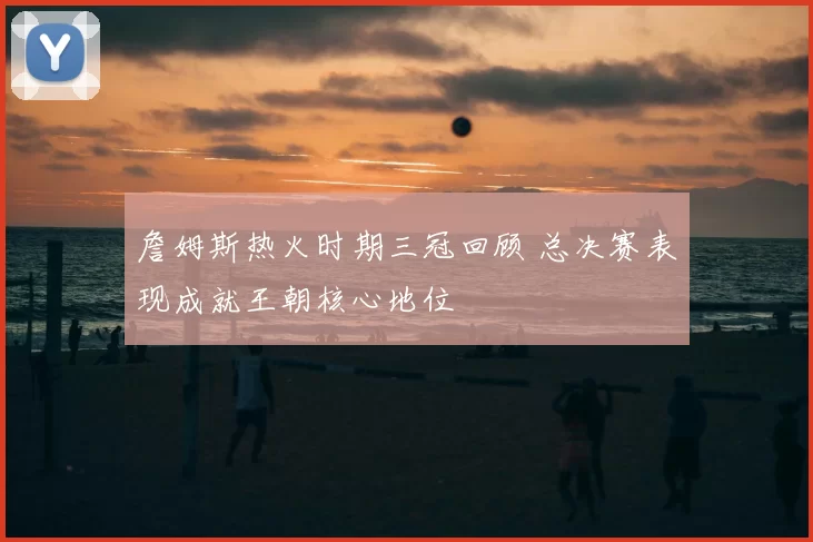 詹姆斯热火时期三冠回顾 总决赛表现成就王朝核心地位