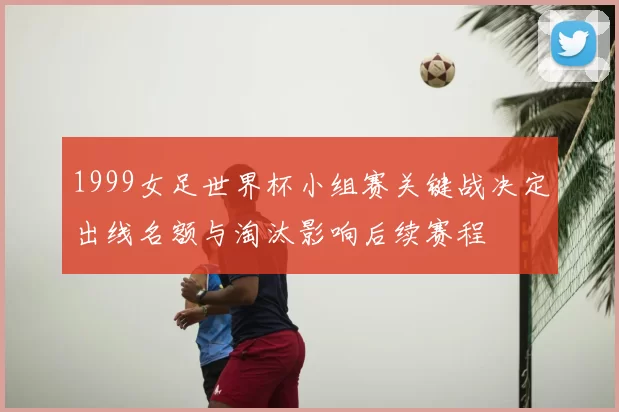 1999女足世界杯小组赛关键战决定出线名额与淘汰影响后续赛程