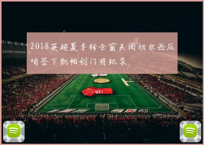 2018英超夏季转会窗关闭切尔西压哨签下凯帕创门将纪录